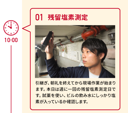 10:00 01 残留塩素測定 引継ぎ、朝礼を終えてから現場作業が始まります。本日は週に一回の残留塩素測定日です。試薬を使い、ビルの飲み水にしっかり塩素が入っているか確認します。　