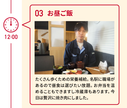 12:00 03 お昼ご飯 たくさん歩くための栄養補給。名駅に職場があるので昼食は選びたい放題。お弁当を温めることもできますし冷蔵庫もあります。今日は贅沢に焼き肉にしました。