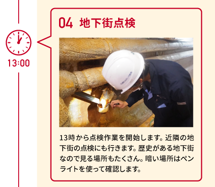 13:00 04 地下街点検 13時から点検作業を開始します。近隣の地下街の点検にも行きます。歴史がある地下街なので見る場所もたくさん。暗い場所はペンライトを使って確認します。