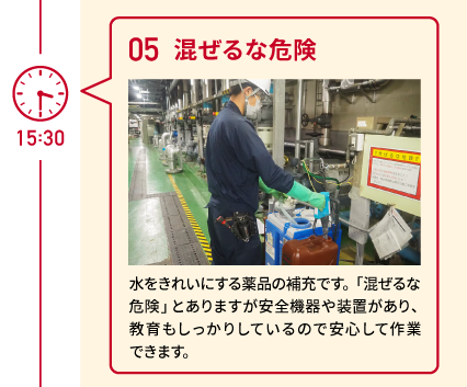 15:30 05 混ぜるな危険 水をきれいにする薬品の補充です。「混ぜるな危険」とありますが安全機器や装置があり、教育もしっかりしているので安心して作業できます。