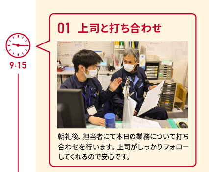 9:15　01 上司と打ち合わせ　朝礼後、担当者にて本日の業務について打ち合わせを行います。上司がしっかりフォローしてくれるので安心です。