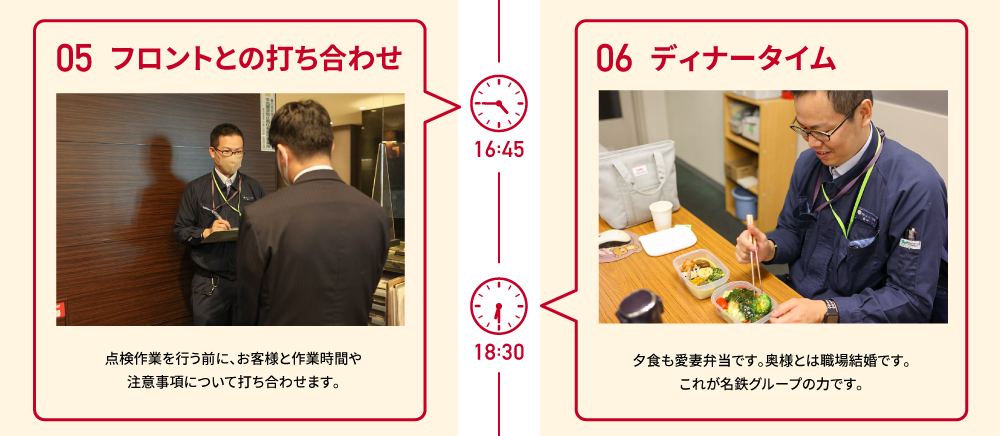 16:45 05 フロントとの打ち合わせ 点検作業を行う前に、お客様と作業時間や注意事項について打ち合わせます。　18:30 06 ディナータイム 夕食も愛妻弁当です。奥様とは職場結婚です。これが名鉄グループの力です。