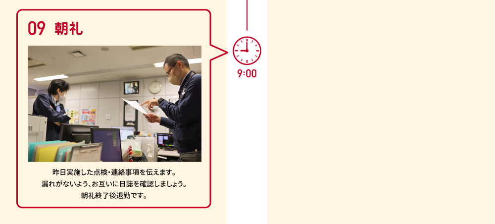 9:00 09 朝礼 昨日実施した点検・連絡事項を伝えます。漏れがないよう、お互いに日誌を確認しましょう。朝礼終了後退勤です。