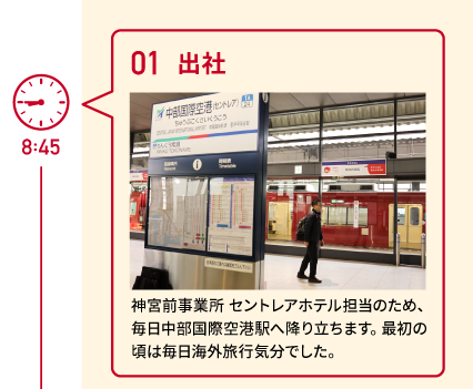 8:45 01 出社 神宮前事業所 セントレアホテル担当のため、毎日中部国際空港駅へ降り立ちます。最初の頃は毎日海外旅行気分でした。