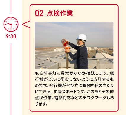 9:30 02 点検作業 航空障害灯に異常がないか確認します。飛行機がビルに衝突しないように点灯するものです。飛行機が飛び立つ瞬間を目の当たりにできる、絶景スポットです。このあとその他点検作業、電話対応などのデスクワークもあります。