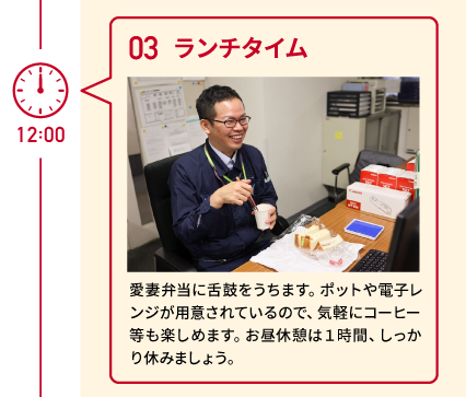 12:00 03 ランチタイム 愛妻弁当に舌鼓をうちます。ポットや電子レンジが用意されているので、気軽にコーヒー等も楽しめます。お昼休憩は１時間、しっかり休みましょう。