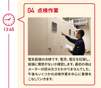 13:45 04 点検作業 電気設備の点検です。電流、電圧を記録し、設備に異常がないか確認します。最初の頃はメーターの読み方さえわかりませんでした。午後もいくつかの点検作業を中心に業務をこなしていきます。