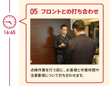 16:45 05 フロントとの打ち合わせ 点検作業を行う前に、お客様と作業時間や注意事項について打ち合わせます。