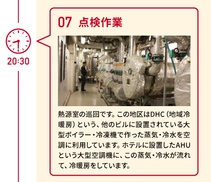 20:30 07 点検作業 熱源室の巡回です。この地区はDHC（地域冷暖房）という、他のビルに設置されている大型ボイラー・冷凍機で作った蒸気・冷水を空調に利用しています。ホテルに設置したAHUという大型空調機に、この蒸気・冷水が流れて、冷暖房をしています。