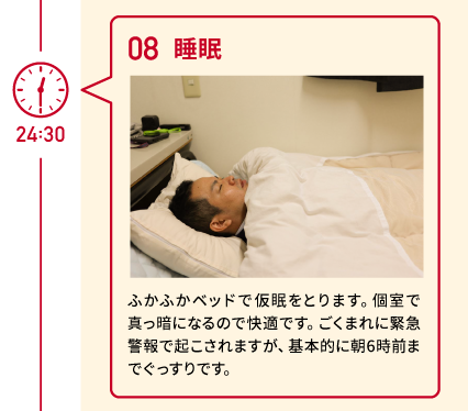 24:30 08 睡眠 ふかふかベッドで仮眠をとります。個室で真っ暗になるので快適です。ごくまれに緊急警報で起こされますが、基本的に朝6時前までぐっすりです。