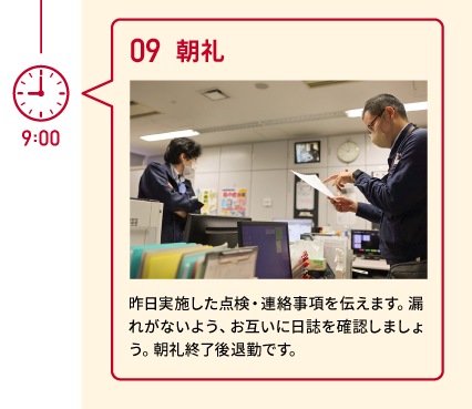 9:00 09 朝礼 昨日実施した点検・連絡事項を伝えます。漏れがないよう、お互いに日誌を確認しましょう。朝礼終了後退勤です。